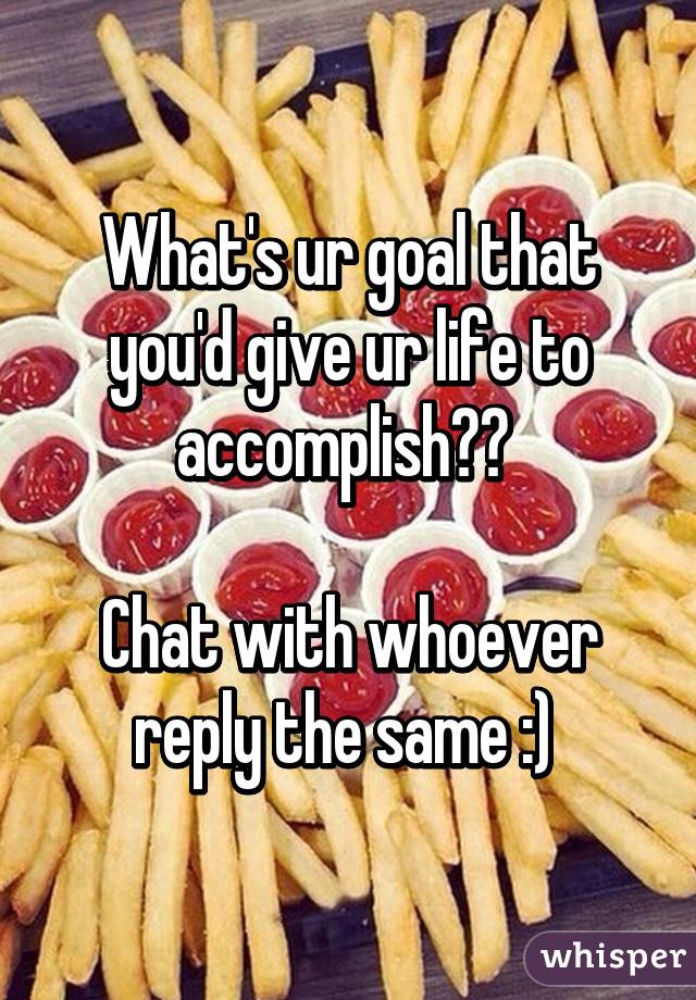 What's ur goal that you'd give ur life to accomplish?? 

Chat with whoever reply the same :) 