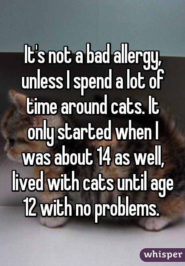 It's not a bad allergy, unless I spend a lot of time around cats. It only started when I was about 14 as well, lived with cats until age 12 with no problems. 