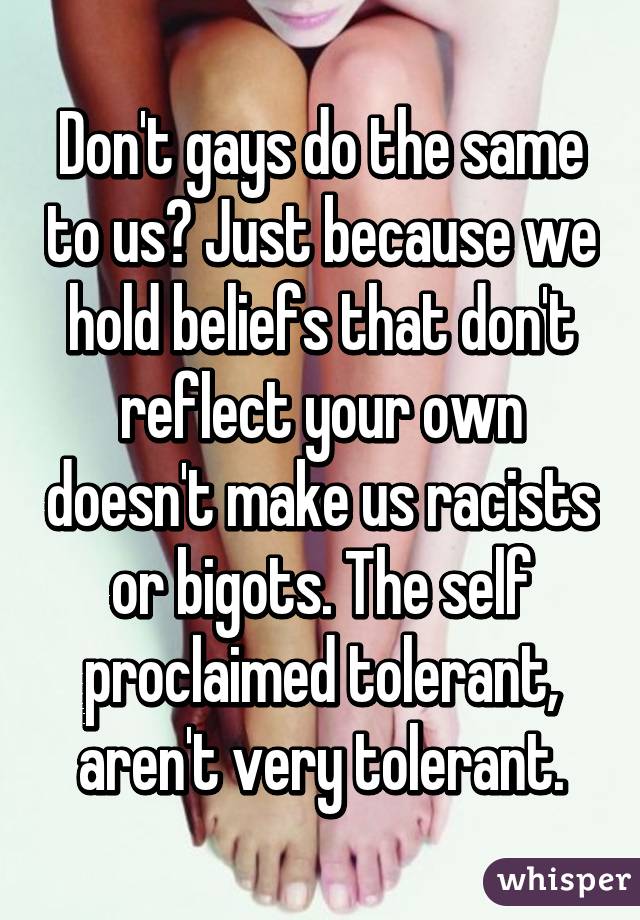 Don't gays do the same to us? Just because we hold beliefs that don't reflect your own doesn't make us racists or bigots. The self proclaimed tolerant, aren't very tolerant.