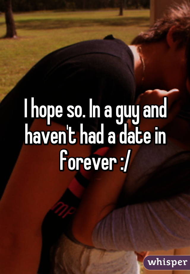 I hope so. In a guy and haven't had a date in forever :/