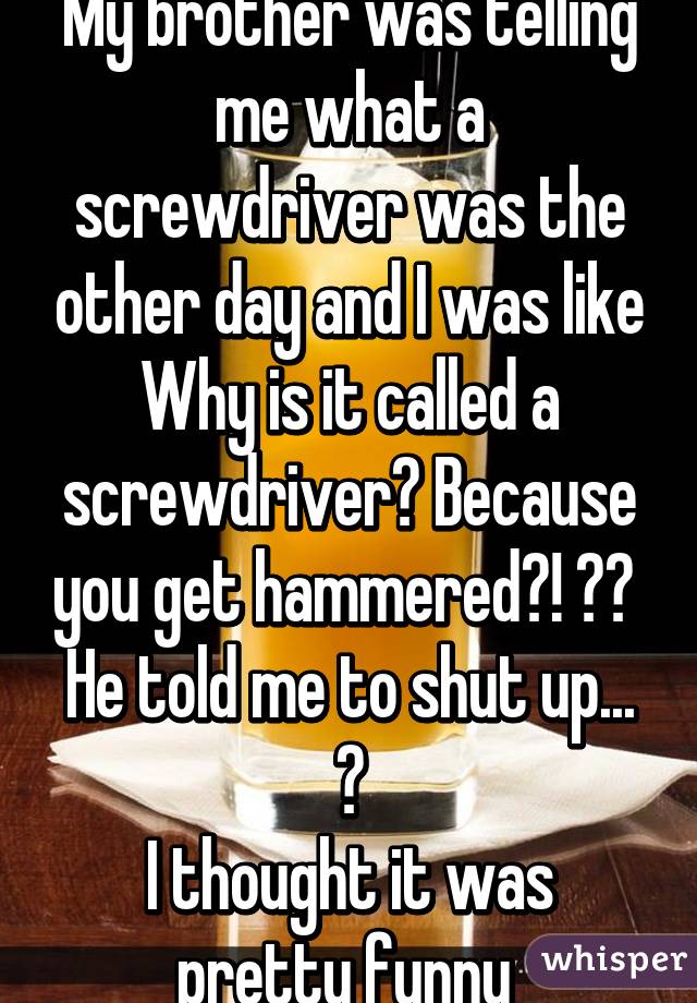 My brother was telling me what a screwdriver was the other day and I was like
Why is it called a screwdriver? Because you get hammered?! 😂😂 
He told me to shut up... 😕
I thought it was pretty funny 