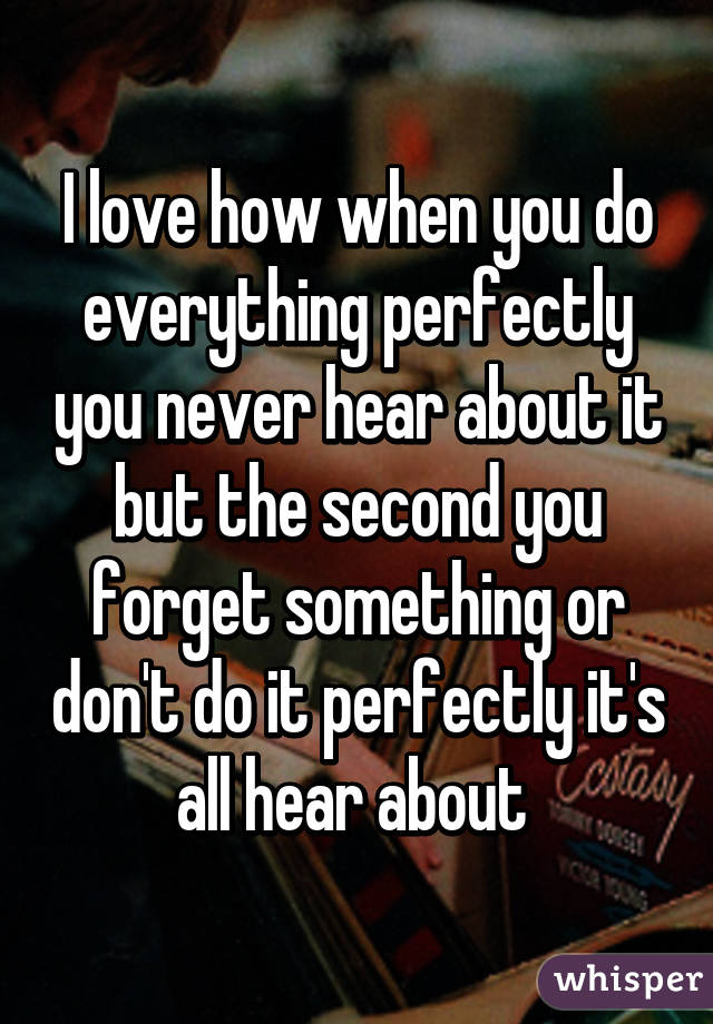 I love how when you do everything perfectly you never hear about it but the second you forget something or don't do it perfectly it's all hear about 