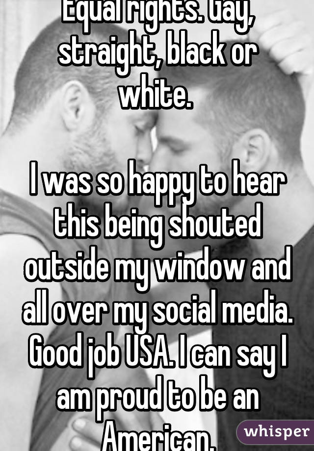 Equal rights. Gay, straight, black or white. 

I was so happy to hear this being shouted outside my window and all over my social media. Good job USA. I can say I am proud to be an American.