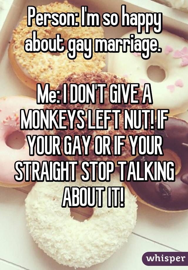 Person: I'm so happy about gay marriage. 

Me: I DON'T GIVE A MONKEYS LEFT NUT! IF YOUR GAY OR IF YOUR STRAIGHT STOP TALKING ABOUT IT! 

