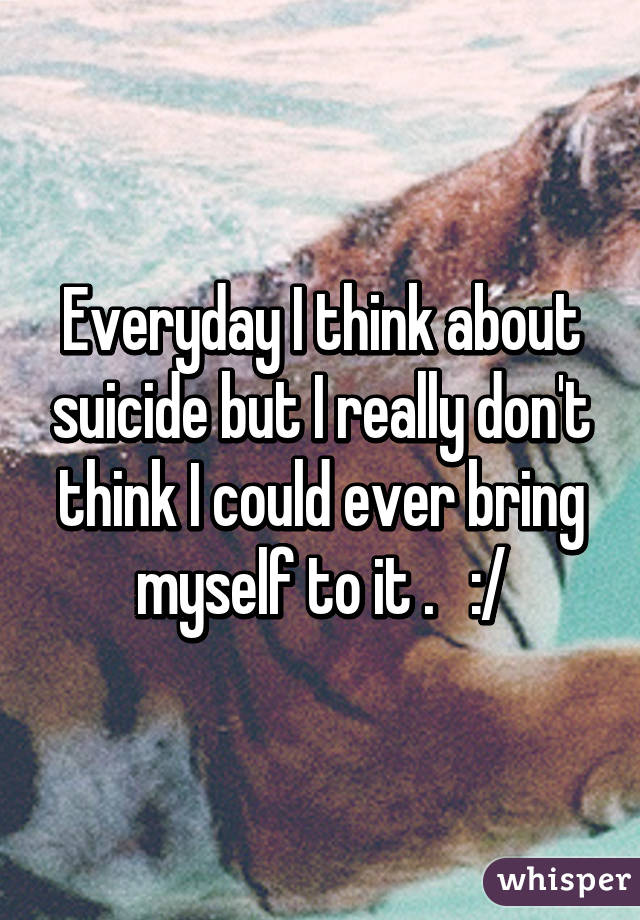 Everyday I think about suicide but I really don't think I could ever bring myself to it .   :/