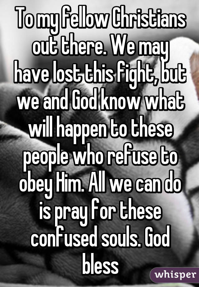 To my fellow Christians out there. We may have lost this fight, but we and God know what will happen to these people who refuse to obey Him. All we can do is pray for these confused souls. God bless