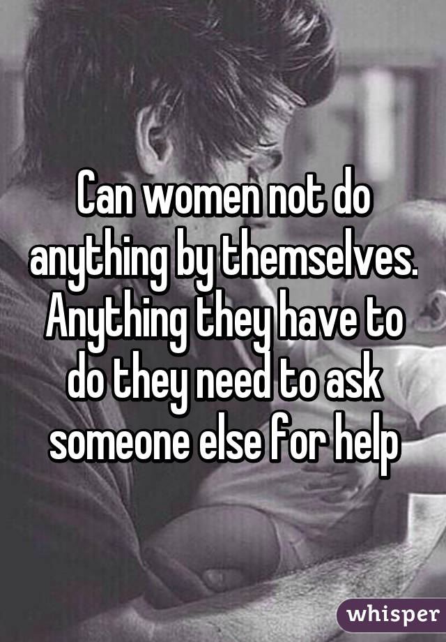 Can women not do anything by themselves. Anything they have to do they need to ask someone else for help