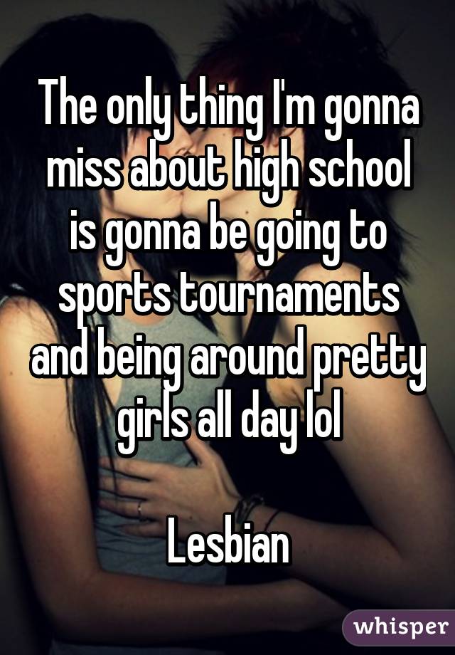 The only thing I'm gonna miss about high school is gonna be going to sports tournaments and being around pretty girls all day lol

 Lesbian 