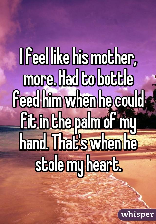 I feel like his mother, more. Had to bottle feed him when he could fit in the palm of my hand. That's when he stole my heart.