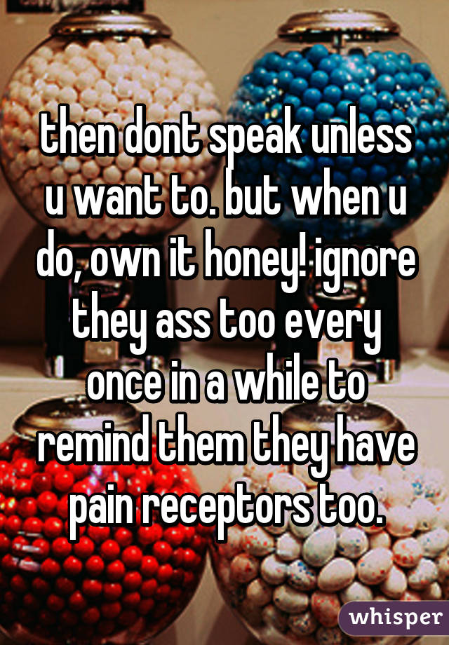 then dont speak unless u want to. but when u do, own it honey! ignore they ass too every once in a while to remind them they have pain receptors too.