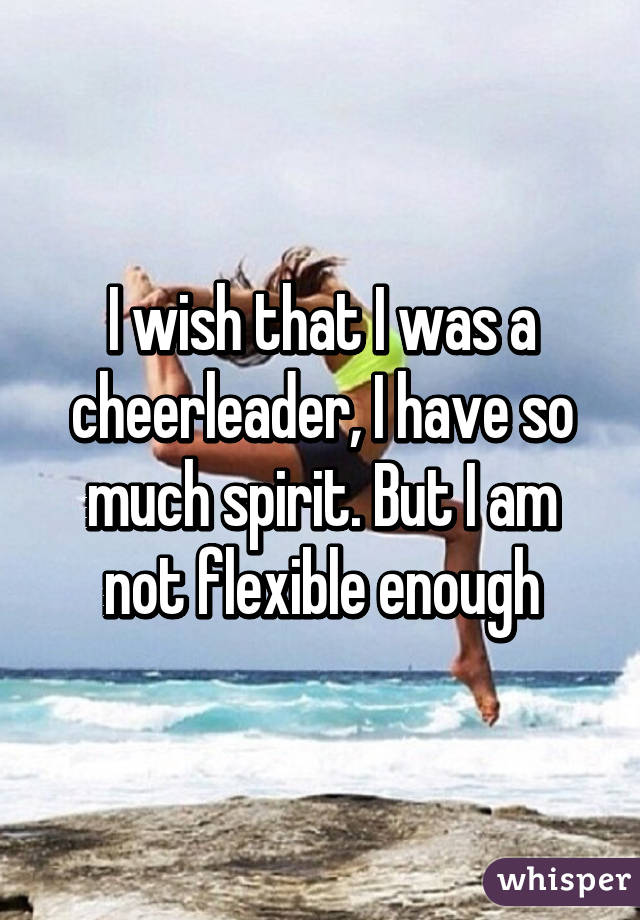 I wish that I was a cheerleader, I have so much spirit. But I am not flexible enough