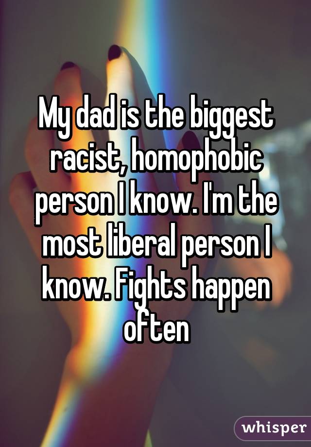 My dad is the biggest racist, homophobic person I know. I'm the most liberal person I know. Fights happen often