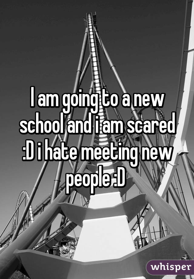 I am going to a new school and i am scared :D i hate meeting new people :D 