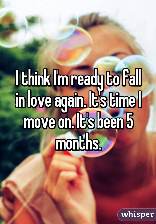 I think I'm ready to fall in love again. It's time I move on. It's been 5 months.