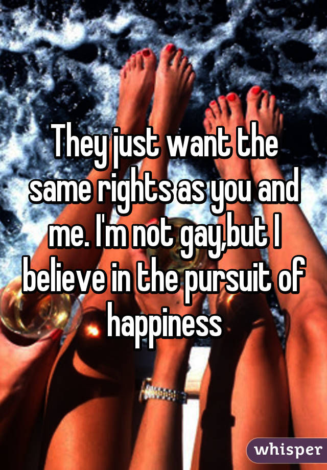 They just want the same rights as you and me. I'm not gay,but I believe in the pursuit of happiness