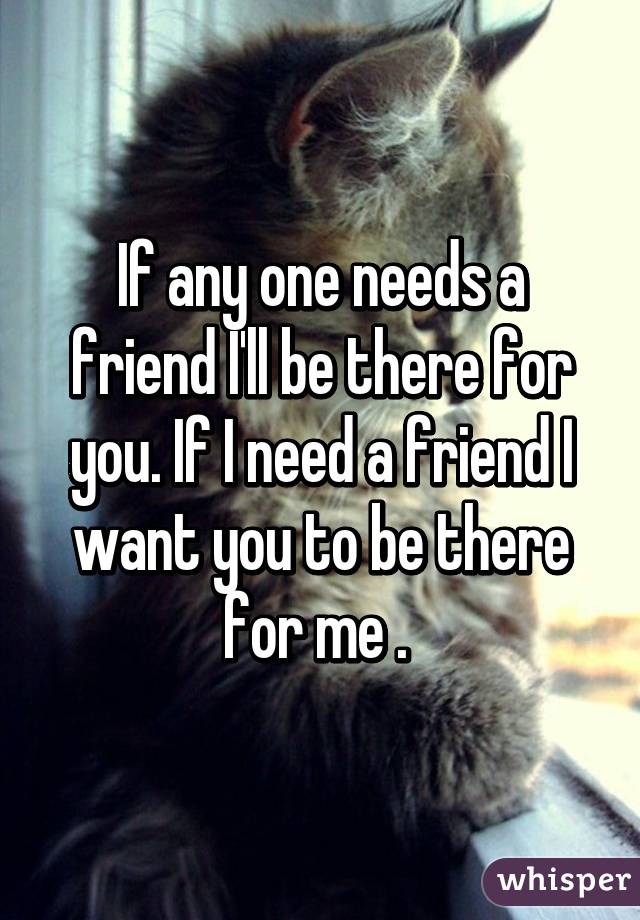 If any one needs a friend I'll be there for you. If I need a friend I want you to be there for me . 