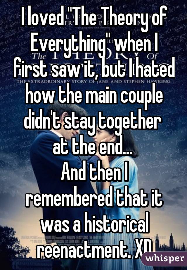 I loved "The Theory of Everything" when I first saw it, but I hated how the main couple didn't stay together 
at the end... 
And then I remembered that it was a historical reenactment. XD