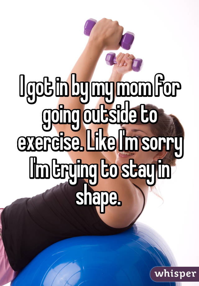 I got in by my mom for going outside to exercise. Like I'm sorry I'm trying to stay in shape. 