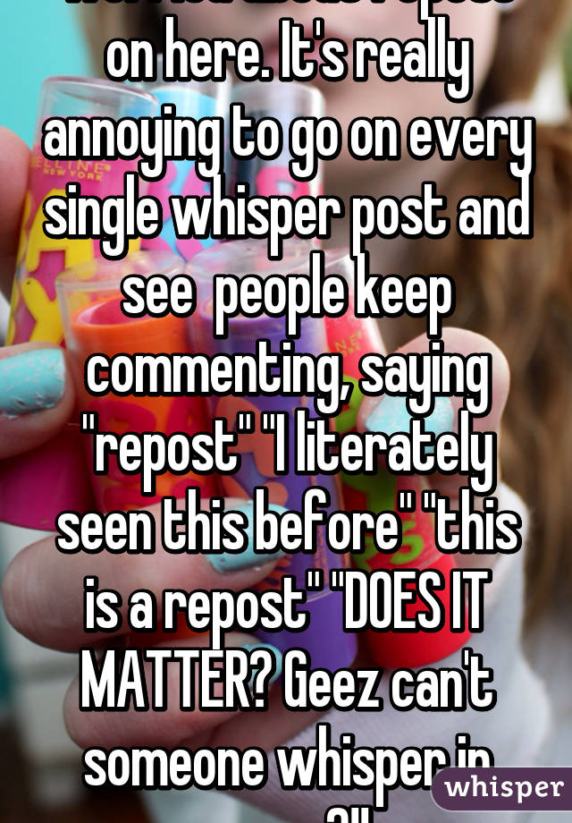 Everyone is so damn worried about repost on here. It's really annoying to go on every single whisper post and see  people keep commenting, saying "repost" "I literately seen this before" "this is a repost" "DOES IT MATTER? Geez can't someone whisper in peace?!!
