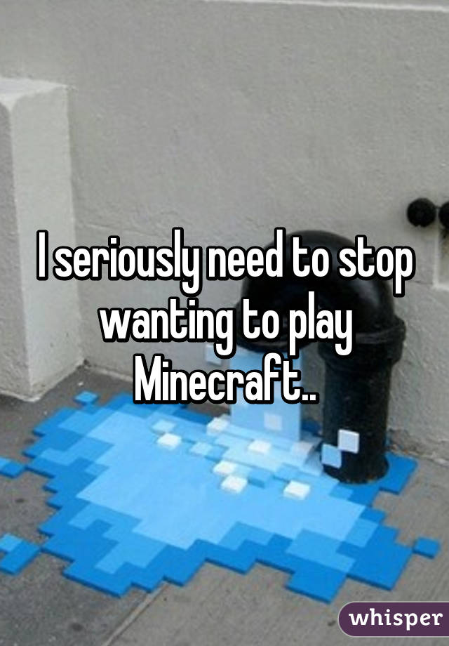 I seriously need to stop wanting to play Minecraft..