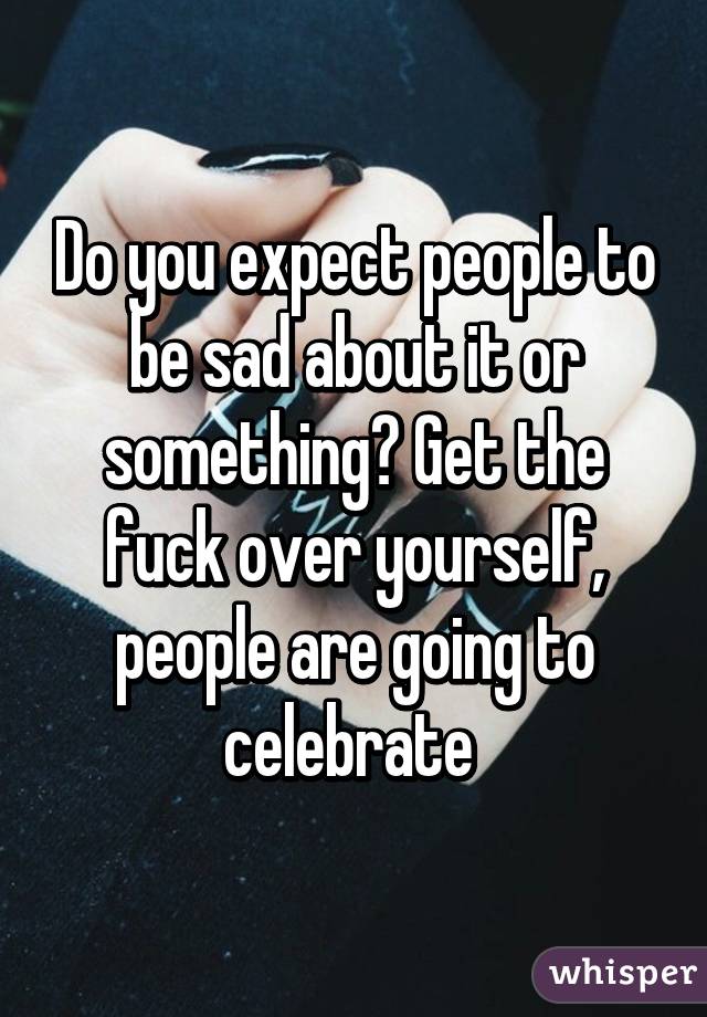 Do you expect people to be sad about it or something? Get the fuck over yourself, people are going to celebrate 