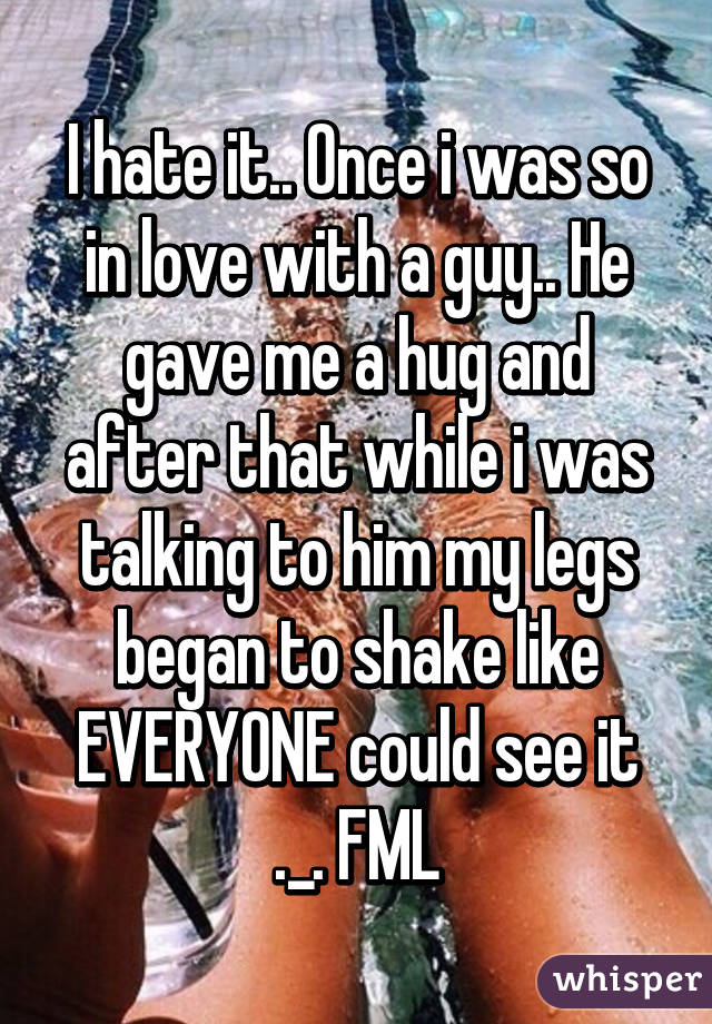 I hate it.. Once i was so in love with a guy.. He gave me a hug and after that while i was talking to him my legs began to shake like EVERYONE could see it ._. FML