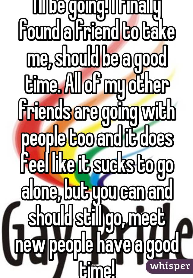 I'll be going! I finally found a friend to take me, should be a good time. All of my other friends are going with people too and it does feel like it sucks to go alone, but you can and should still go, meet new people have a good time!