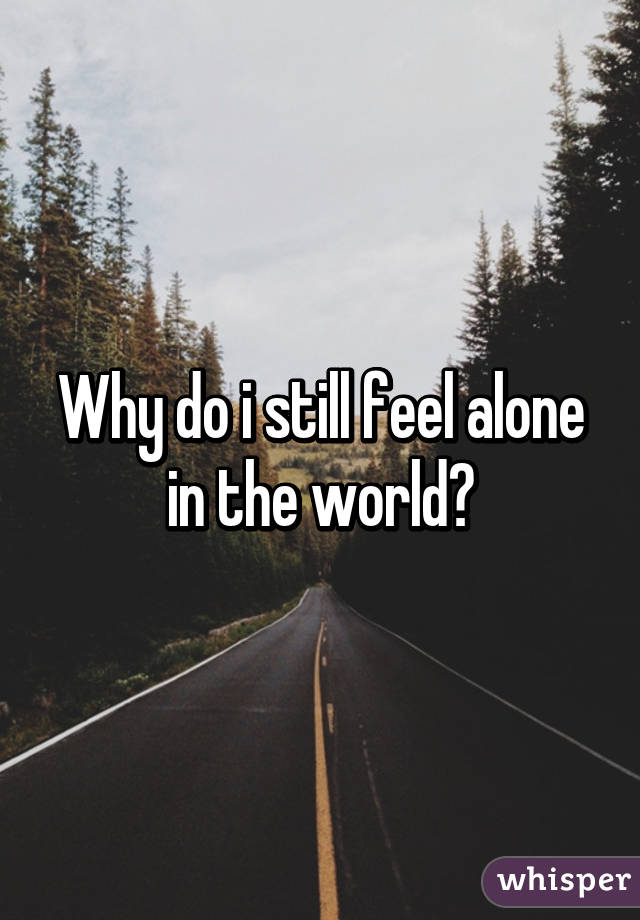 Why do i still feel alone in the world?