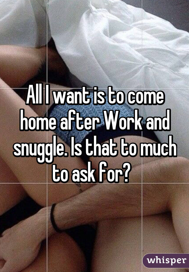 All I want is to come home after Work and snuggle. Is that to much to ask for?  