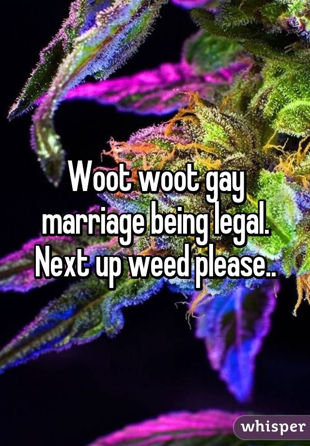 Woot woot gay marriage being legal. Next up weed please..