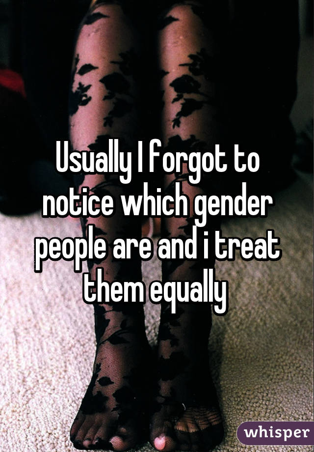 Usually I forgot to notice which gender people are and i treat them equally 