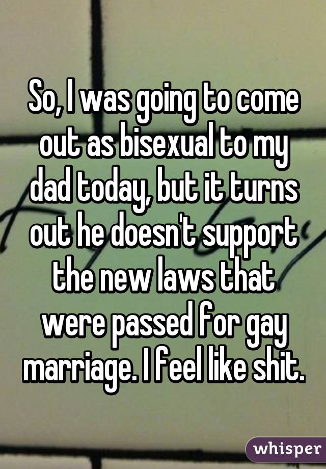 So, I was going to come out as bisexual to my dad today, but it turns out he doesn't support the new laws that were passed for gay marriage. I feel like shit.