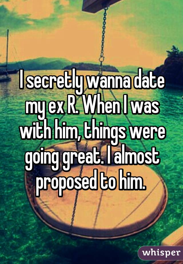 I secretly wanna date my ex R. When I was with him, things were going great. I almost proposed to him. 