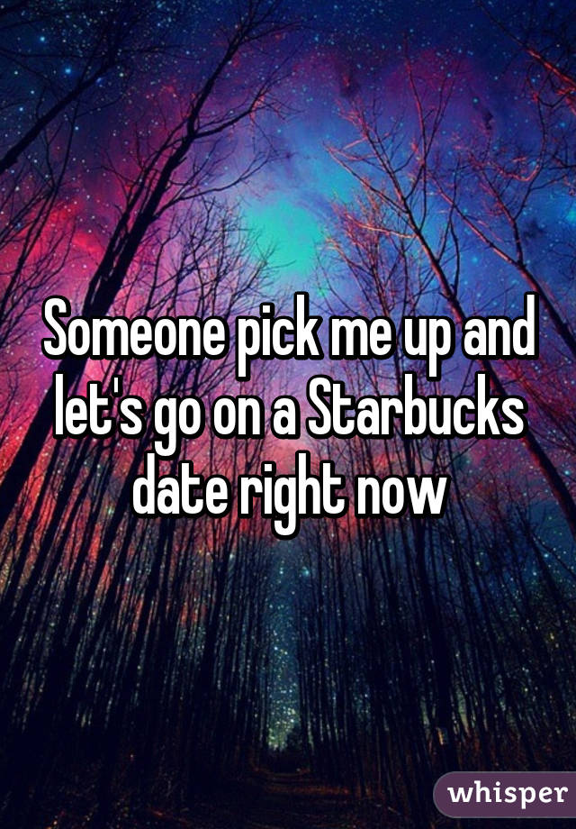 Someone pick me up and let's go on a Starbucks date right now