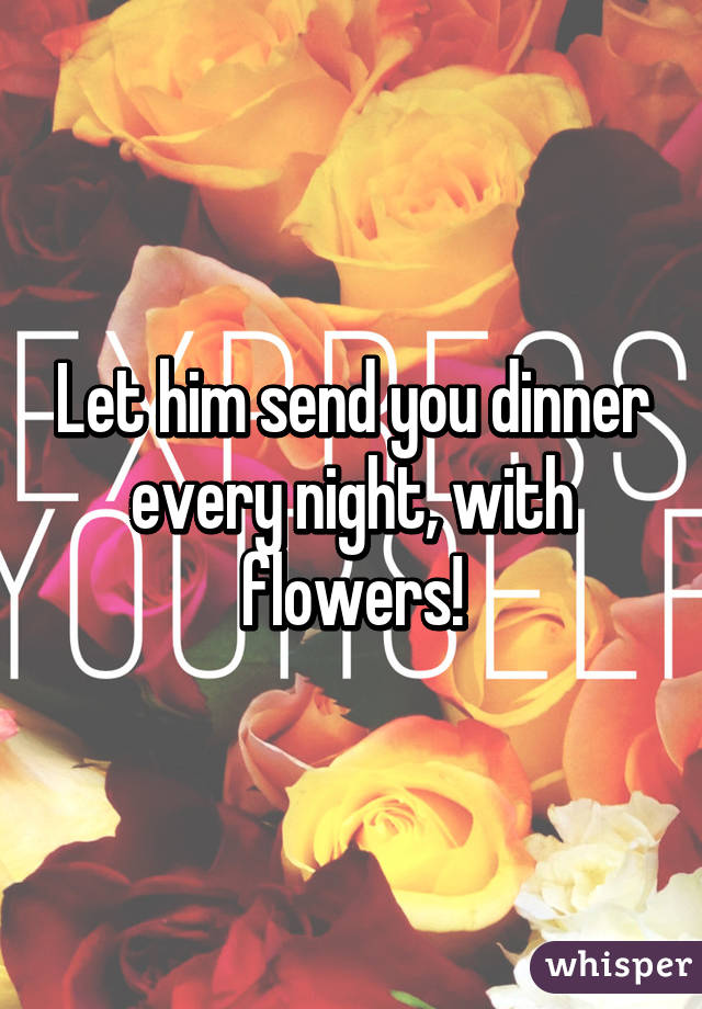 Let him send you dinner every night, with flowers!