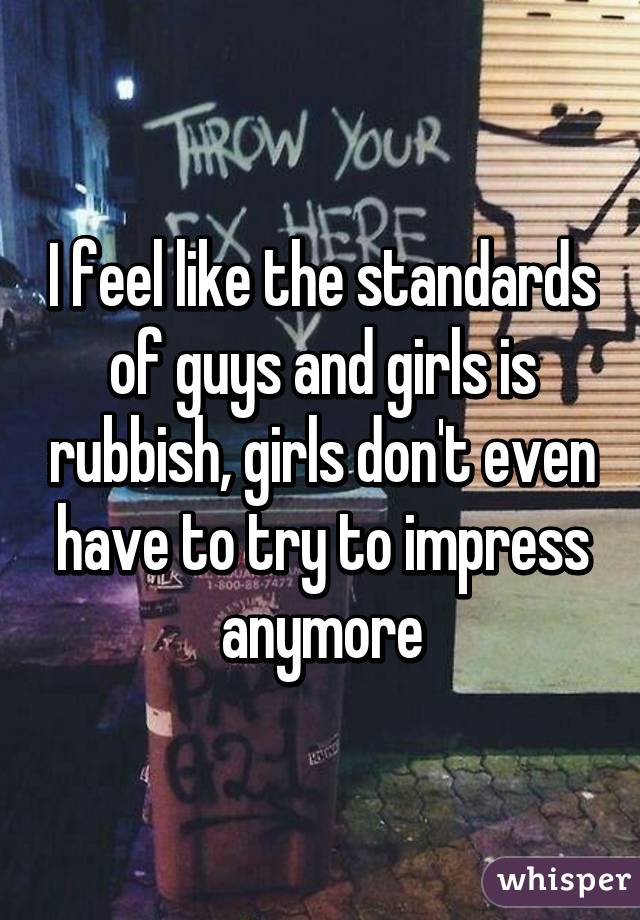 I feel like the standards of guys and girls is rubbish, girls don't even have to try to impress anymore