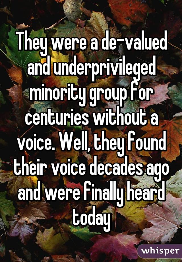 They were a de-valued and underprivileged minority group for centuries without a voice. Well, they found their voice decades ago and were finally heard today