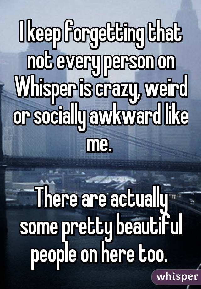 I keep forgetting that not every person on Whisper is crazy, weird or socially awkward like me. 

There are actually some pretty beautiful people on here too. 