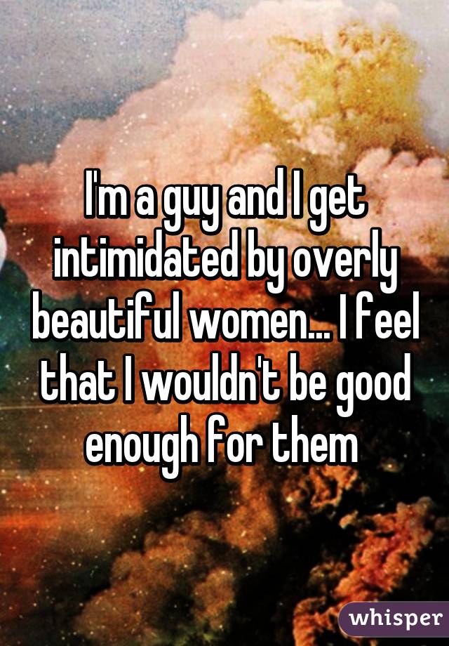 I'm a guy and I get intimidated by overly beautiful women... I feel that I wouldn't be good enough for them 