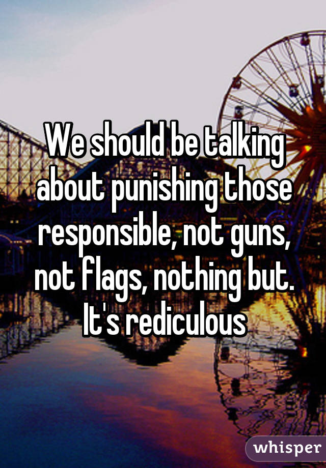 We should be talking about punishing those responsible, not guns, not flags, nothing but. It's rediculous