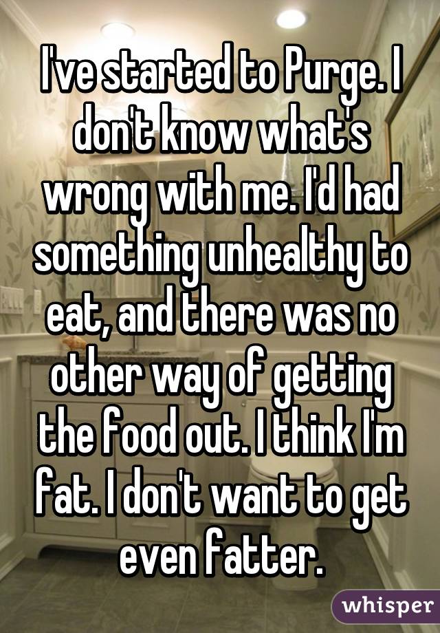 I've started to Purge. I don't know what's wrong with me. I'd had something unhealthy to eat, and there was no other way of getting the food out. I think I'm fat. I don't want to get even fatter.