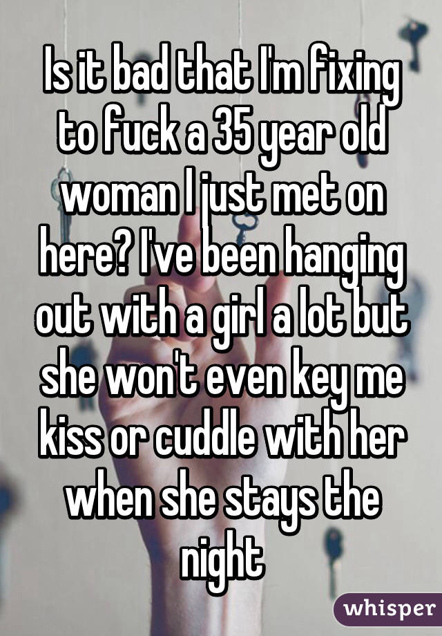 Is it bad that I'm fixing to fuck a 35 year old woman I just met on here? I've been hanging out with a girl a lot but she won't even key me kiss or cuddle with her when she stays the night