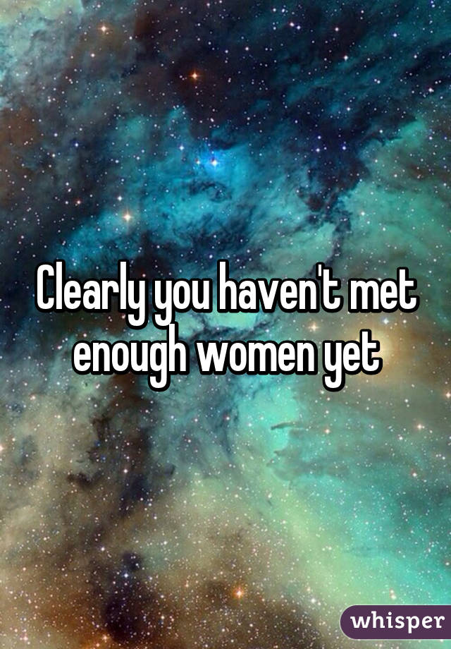 Clearly you haven't met enough women yet