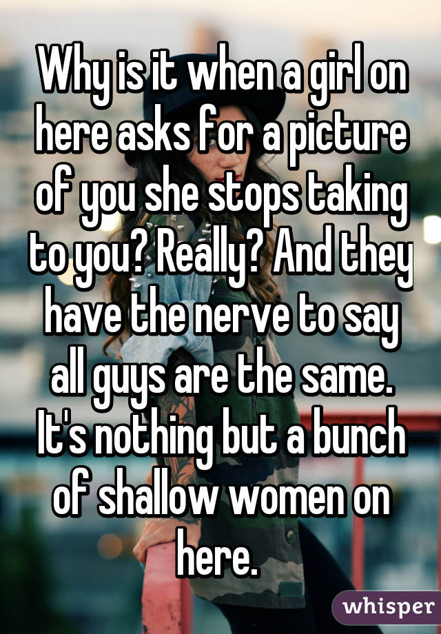 Why is it when a girl on here asks for a picture of you she stops taking to you? Really? And they have the nerve to say all guys are the same. It's nothing but a bunch of shallow women on here. 