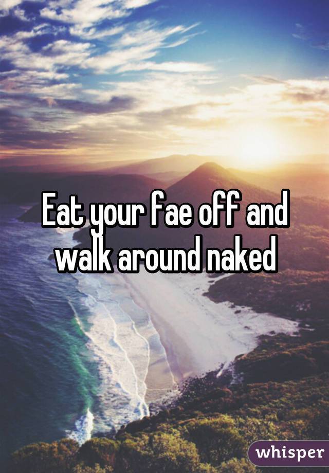 Eat your fae off and walk around naked