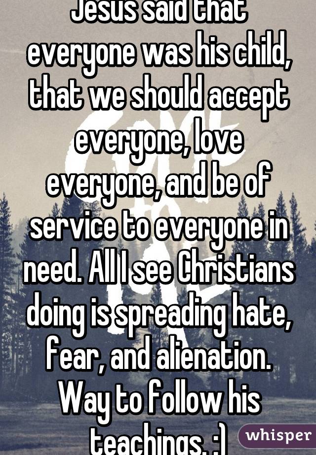 Jesus said that everyone was his child, that we should accept everyone, love everyone, and be of service to everyone in need. All I see Christians doing is spreading hate, fear, and alienation. Way to follow his teachings. :)