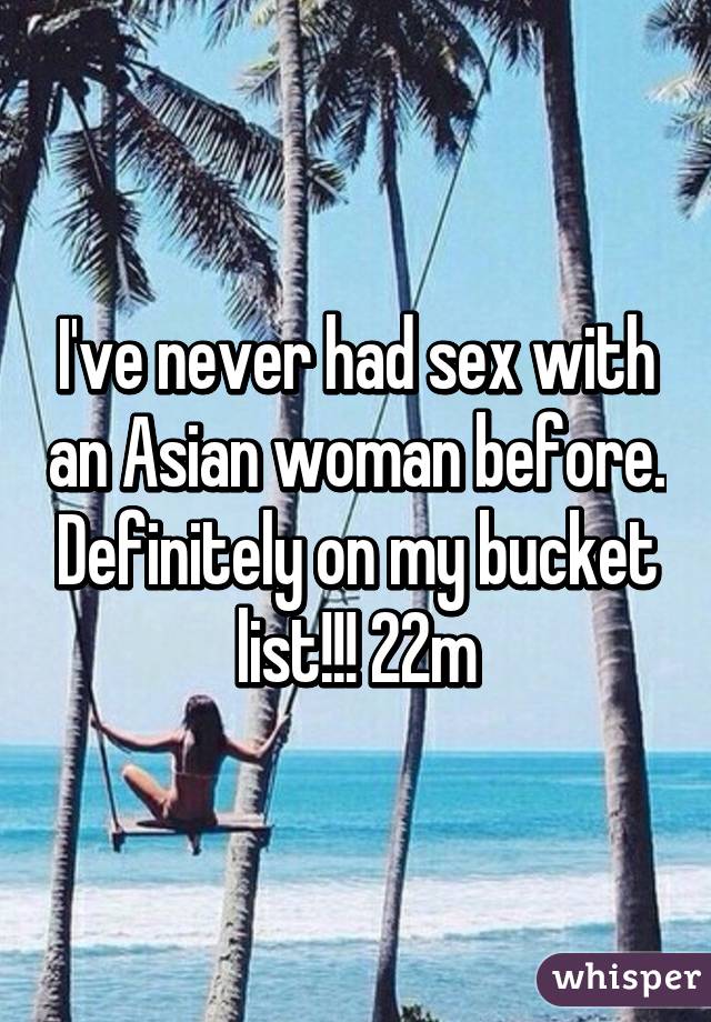 I've never had sex with an Asian woman before. Definitely on my bucket list!!! 22m