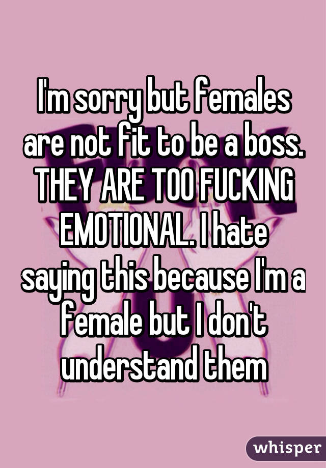 I'm sorry but females are not fit to be a boss. THEY ARE TOO FUCKING EMOTIONAL. I hate saying this because I'm a female but I don't understand them