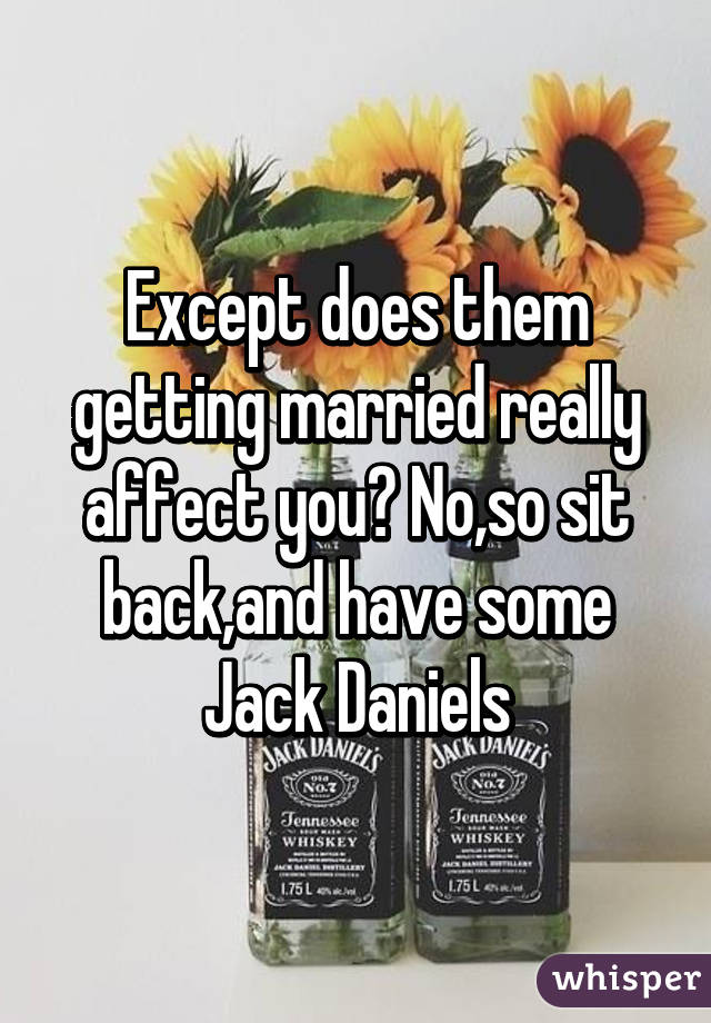 Except does them getting married really affect you? No,so sit back,and have some Jack Daniels