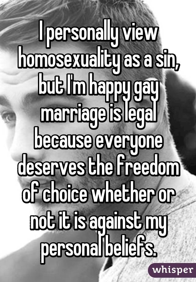 I personally view homosexuality as a sin, but I'm happy gay marriage is legal because everyone deserves the freedom of choice whether or not it is against my personal beliefs.